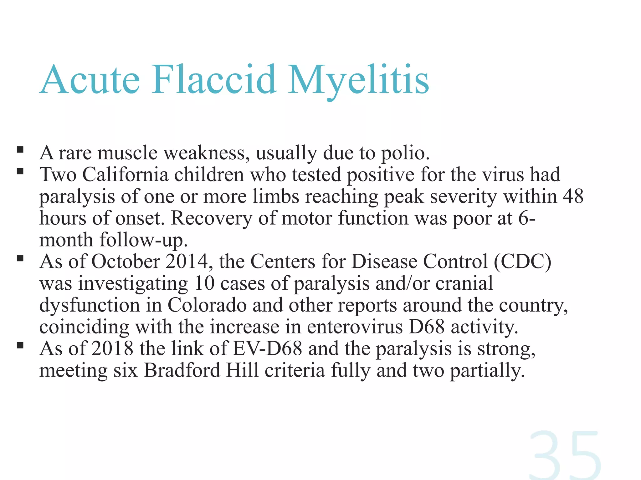 Acute Flaccid Myelitis
 A rare muscle weakness, usually due to polio.
 Two California children who tested positive for the virus had
paralysis of one or more limbs reaching peak severity within 48
hours of onset. Recovery of motor function was poor at 6-
month follow-up.
 As of October 2014, the Centers for Disease Control (CDC)
was investigating 10 cases of paralysis and/or cranial
dysfunction in Colorado and other reports around the country,
coinciding with the increase in enterovirus D68 activity.
 As of 2018 the link of EV-D68 and the paralysis is strong,
meeting six Bradford Hill criteria fully and two partially.
 