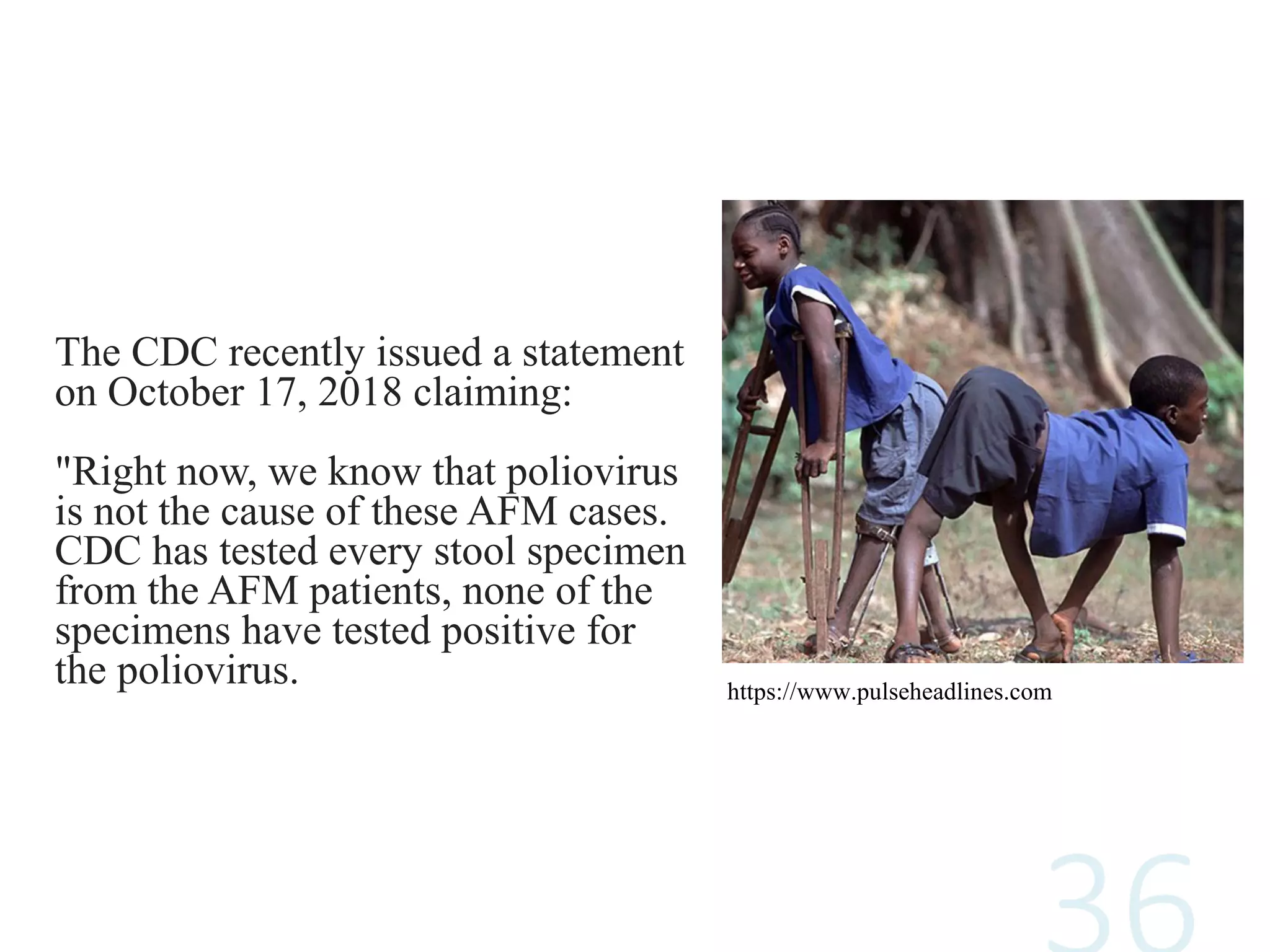The CDC recently issued a statement
on October 17, 2018 claiming:
"Right now, we know that poliovirus
is not the cause of these AFM cases.
CDC has tested every stool specimen
from the AFM patients, none of the
specimens have tested positive for
the poliovirus. https://www.pulseheadlines.com
 