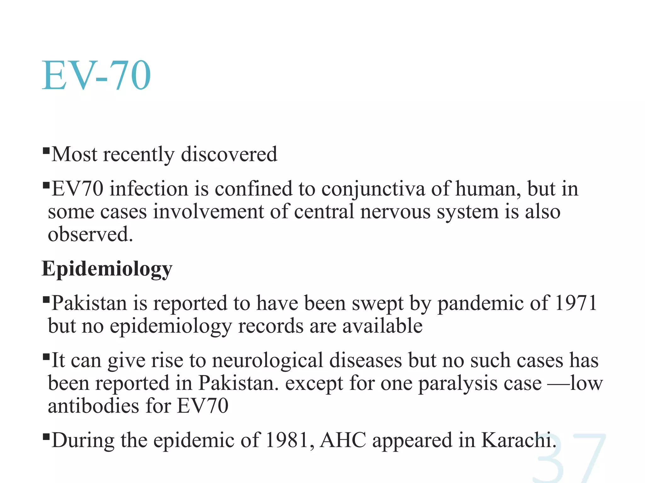 EV-70
Most recently discovered
EV70 infection is confined to conjunctiva of human, but in
some cases involvement of central nervous system is also
observed.
Epidemiology
Pakistan is reported to have been swept by pandemic of 1971
but no epidemiology records are available
It can give rise to neurological diseases but no such cases has
been reported in Pakistan. except for one paralysis case —low
antibodies for EV70
During the epidemic of 1981, AHC appeared in Karachi.
 