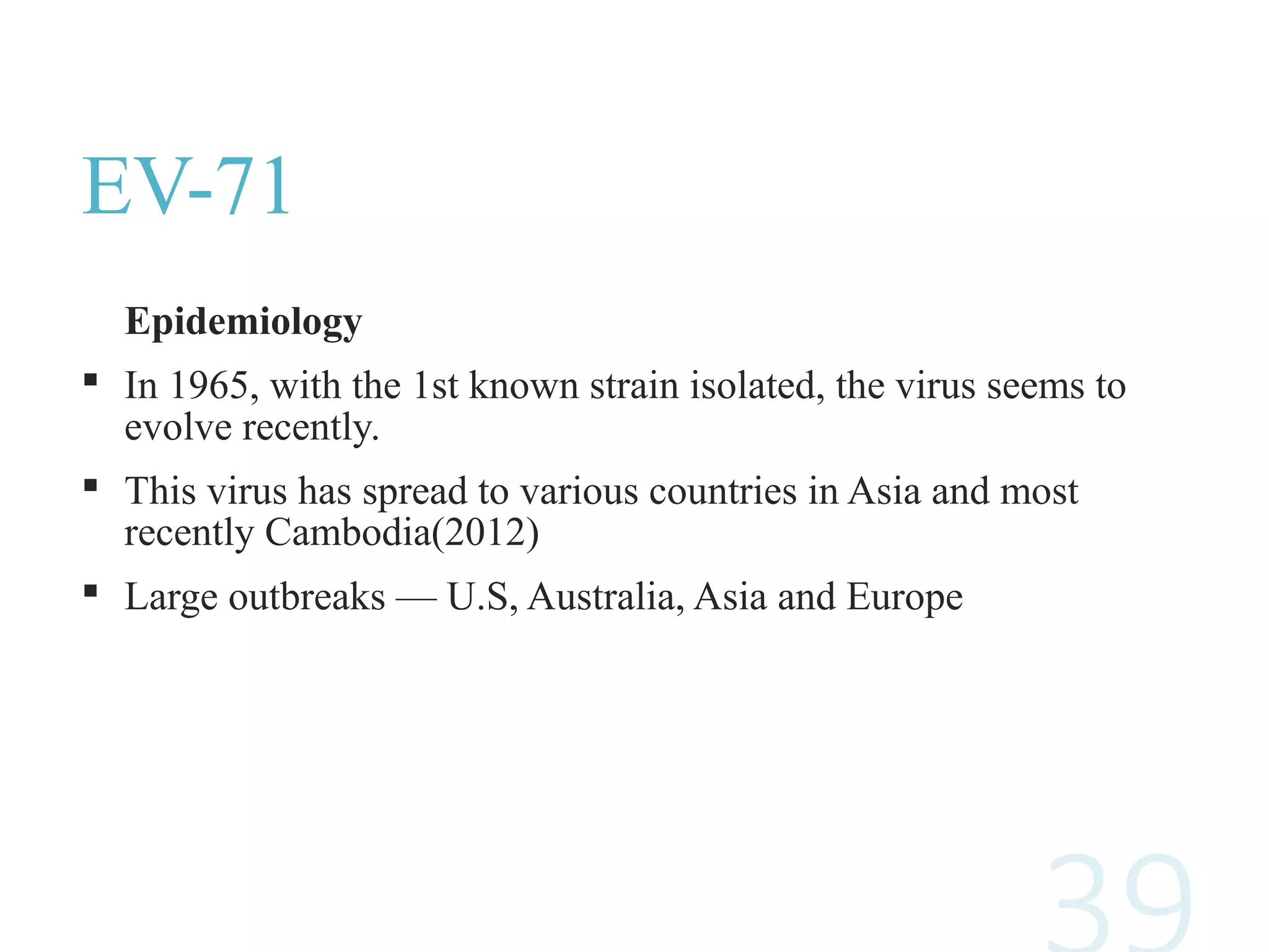EV-71
Epidemiology
 In 1965, with the 1st known strain isolated, the virus seems to
evolve recently.
 This virus has spread to various countries in Asia and most
recently Cambodia(2012)
 Large outbreaks — U.S, Australia, Asia and Europe
 