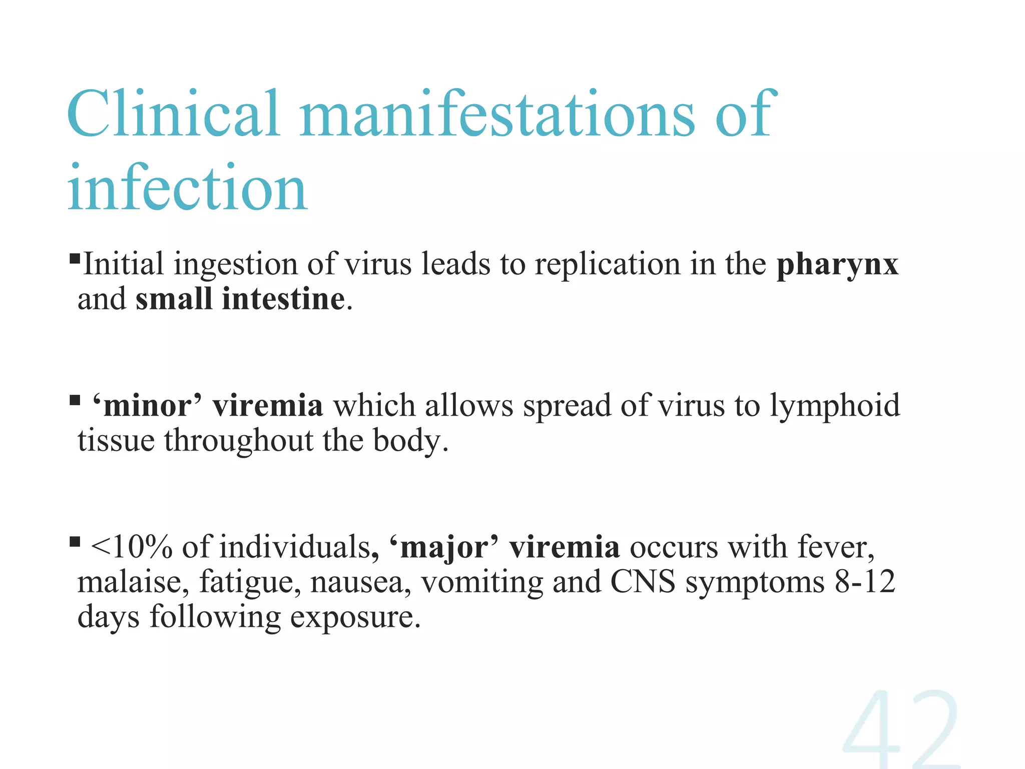 Clinical manifestations of
infection
Initial ingestion of virus leads to replication in the pharynx
and small intestine.
 ‘minor’ viremia which allows spread of virus to lymphoid
tissue throughout the body.
 <10% of individuals, ‘major’ viremia occurs with fever,
malaise, fatigue, nausea, vomiting and CNS symptoms 8-12
days following exposure.
 