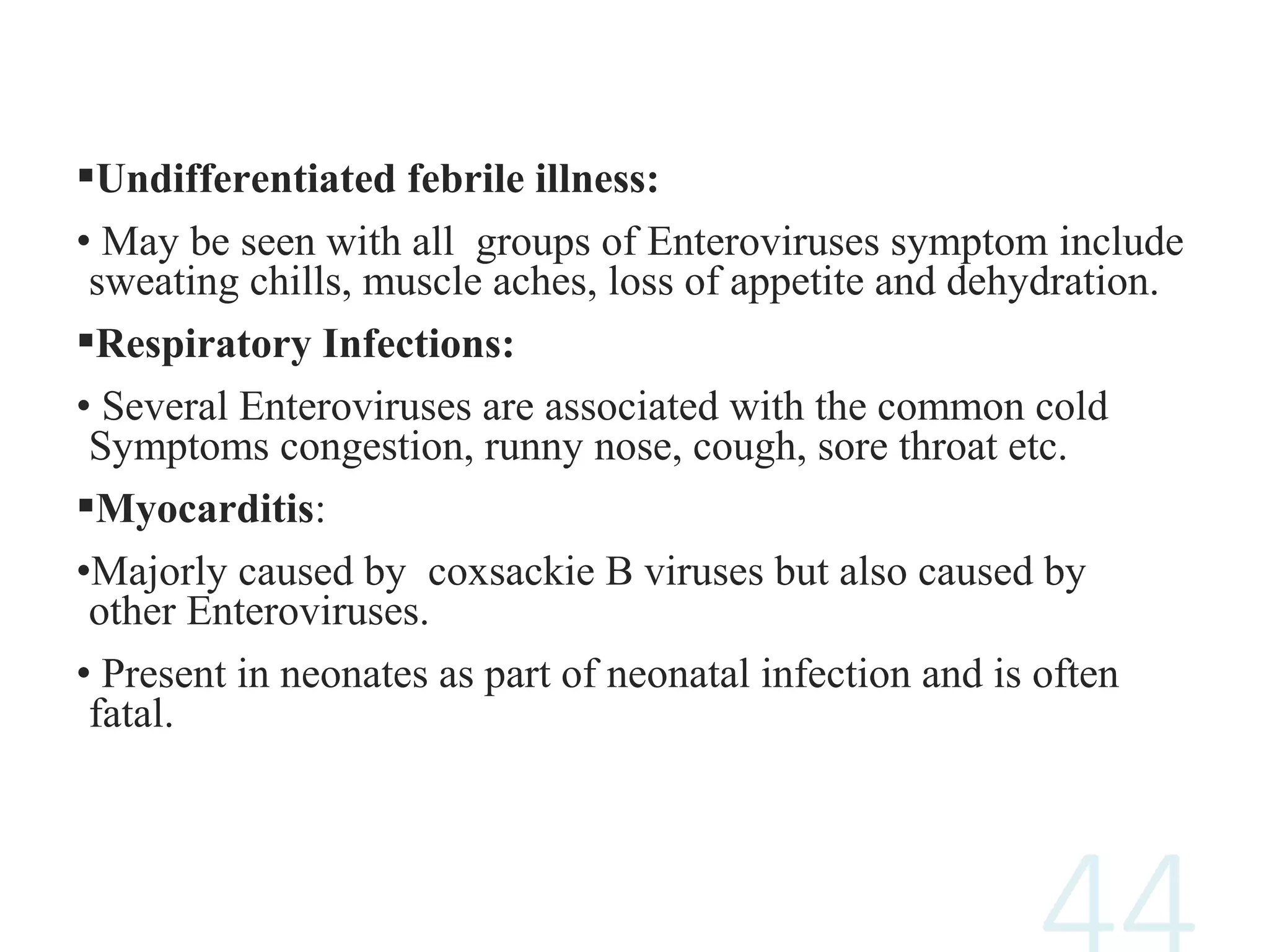 Undifferentiated febrile illness:
• May be seen with all groups of Enteroviruses symptom include
sweating chills, muscle aches, loss of appetite and dehydration.
Respiratory Infections:
• Several Enteroviruses are associated with the common cold
Symptoms congestion, runny nose, cough, sore throat etc.
Myocarditis:
•Majorly caused by coxsackie B viruses but also caused by
other Enteroviruses.
• Present in neonates as part of neonatal infection and is often
fatal.
 