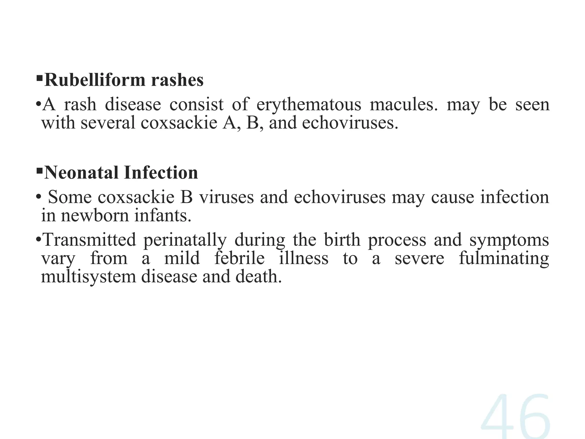 Rubelliform rashes
•A rash disease consist of erythematous macules. may be seen
with several coxsackie A, B, and echoviruses.
Neonatal Infection
• Some coxsackie B viruses and echoviruses may cause infection
in newborn infants.
•Transmitted perinatally during the birth process and symptoms
vary from a mild febrile illness to a severe fulminating
multisystem disease and death.
 
