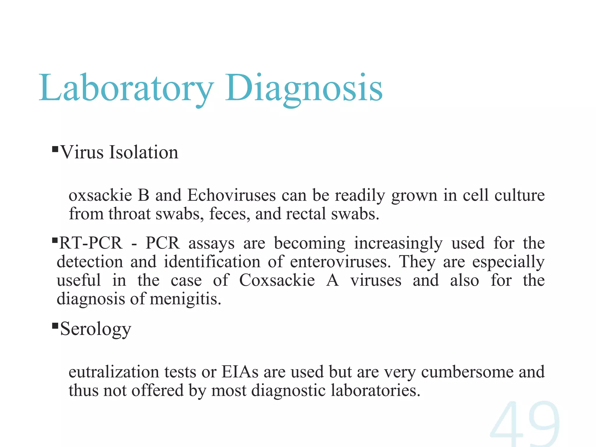 Laboratory Diagnosis
Virus Isolation
oxsackie B and Echoviruses can be readily grown in cell culture
from throat swabs, feces, and rectal swabs.
RT-PCR - PCR assays are becoming increasingly used for the
detection and identification of enteroviruses. They are especially
useful in the case of Coxsackie A viruses and also for the
diagnosis of menigitis.
Serology
eutralization tests or EIAs are used but are very cumbersome and
thus not offered by most diagnostic laboratories.
 