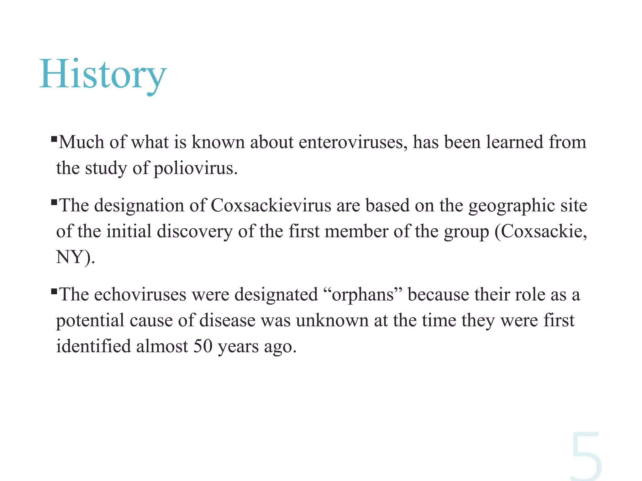 History
Much of what is known about enteroviruses, has been learned from
the study of poliovirus.
The designation of Coxsackievirus are based on the geographic site
of the initial discovery of the first member of the group (Coxsackie,
NY).
The echoviruses were designated “orphans” because their role as a
potential cause of disease was unknown at the time they were first
identified almost 50 years ago.
 