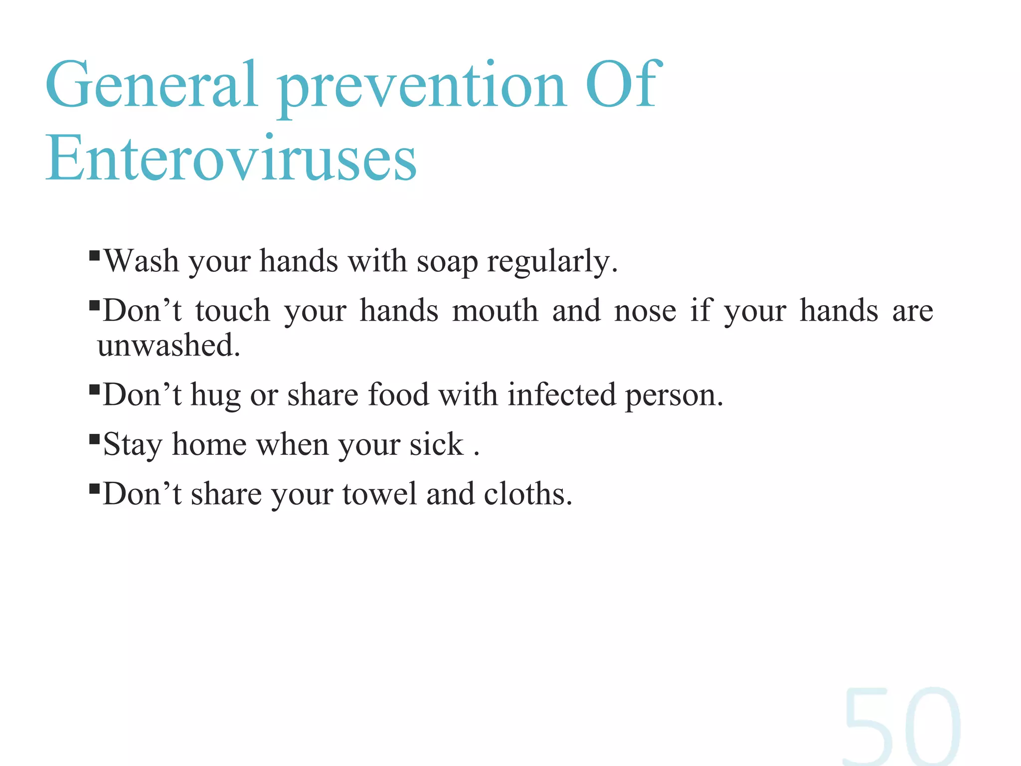 General prevention Of
Enteroviruses
Wash your hands with soap regularly.
Don’t touch your hands mouth and nose if your hands are
unwashed.
Don’t hug or share food with infected person.
Stay home when your sick .
Don’t share your towel and cloths.
 