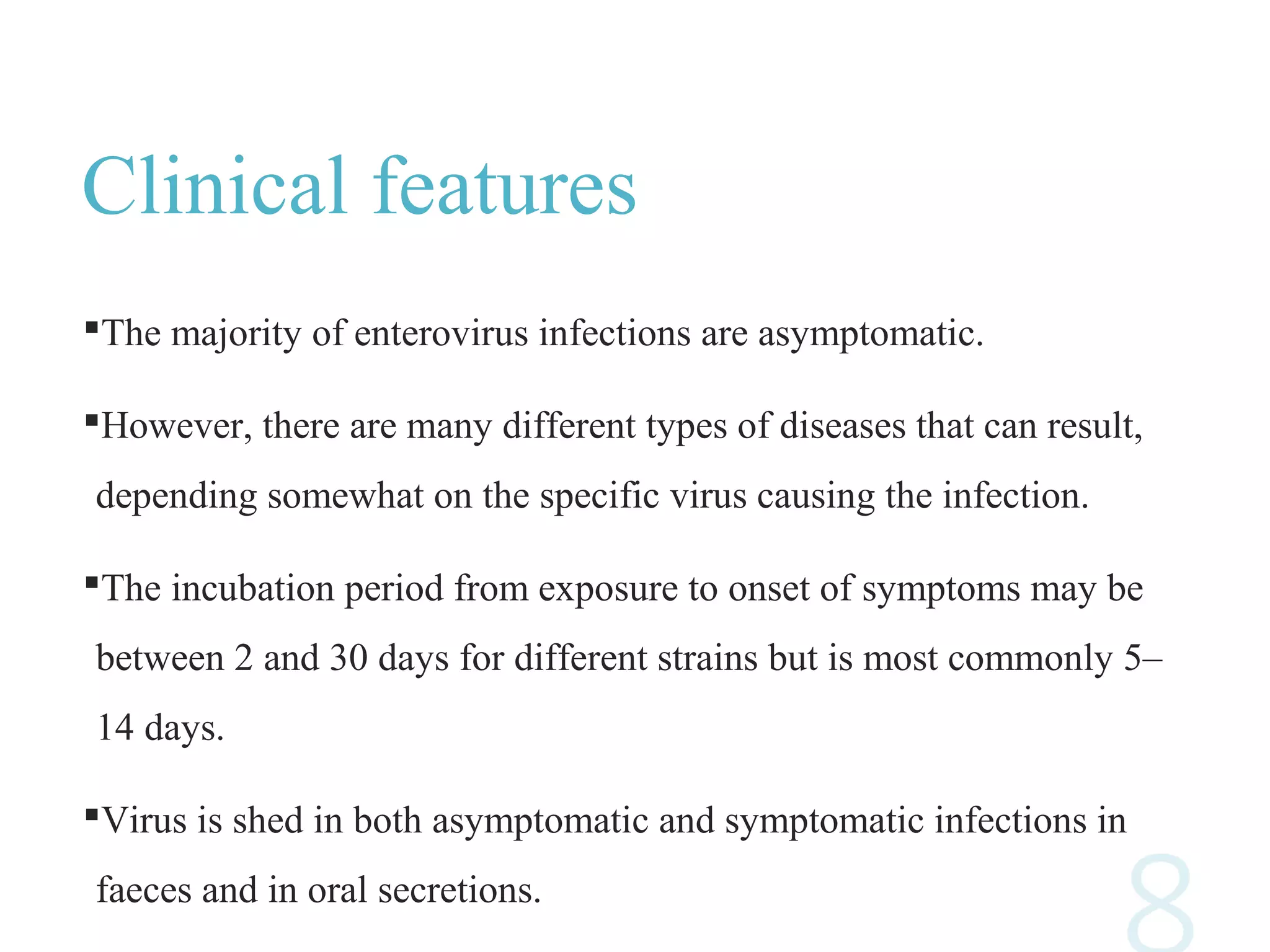 Clinical features
The majority of enterovirus infections are asymptomatic.
However, there are many different types of diseases that can result,
depending somewhat on the specific virus causing the infection.
The incubation period from exposure to onset of symptoms may be
between 2 and 30 days for different strains but is most commonly 5–
14 days.
Virus is shed in both asymptomatic and symptomatic infections in
faeces and in oral secretions.
 
