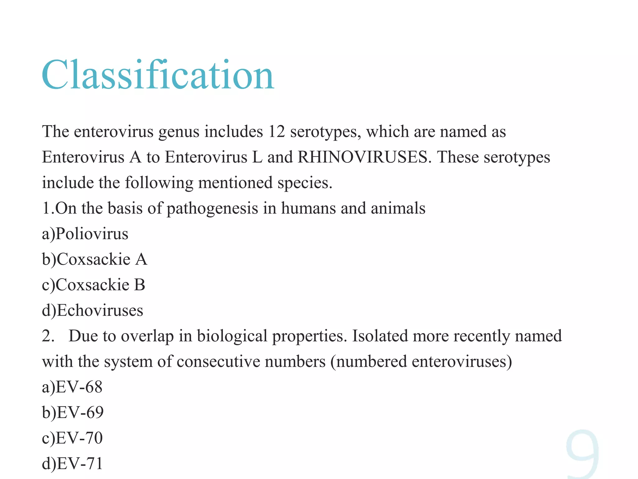 Classification
The enterovirus genus includes 12 serotypes, which are named as
Enterovirus A to Enterovirus L and RHINOVIRUSES. These serotypes
include the following mentioned species.
1.On the basis of pathogenesis in humans and animals
a)Poliovirus
b)Coxsackie A
c)Coxsackie B
d)Echoviruses
2. Due to overlap in biological properties. Isolated more recently named
with the system of consecutive numbers (numbered enteroviruses)
a)EV-68
b)EV-69
c)EV-70
d)EV-71
 