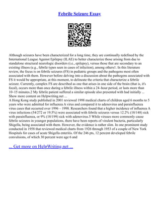 Febrile Seizure Essay
Although seizures have been characterized for a long time, they are continually redefined by the
International League Against Epilepsy (ILAE) to better characterize those arising from due to
standalone structural neurologic disorders (i.e., epilepsy), versus those that are secondary to an
existing illness (e.g., febrile types seen in cases of infection), among others1. In this literature
review, the focus is on febrile seizures (FS) in pediatric groups and the pathogens most often
associated with them. However before delving into a discussion about the pathogens associated with
FS it would be appropriate, at this moment, to delineate the criteria that characterize a febrile
seizure. Currently, complex FS are described as one that arises in one side of the brain (that is, it's
focal), occurs more than once during a febrile illness within a 24–hour period, or lasts more than
10–15 minutes.2 My febrile patient suffered a similar episode also presented with had initially ...
Show more content on Helpwriting.net ...
A Hong Kong study published in 2001 reviewed 1998 medical charts of children aged 6 months to 5
years who were admitted for influenza A virus and compared it to adenovirus and parainfluenza
virus cases that occurred over 1996 – 1998. Researchers found that a higher incidence of influenza A
virus infections (54/272 or 19.5%) were associated with febrile seizures versus 12.2% (18/148) sick
with parainfluenza, or 9% (18/199) sick with adenovirus.5 While viruses more commonly cause
febrile seizures in younger populations, there have been reports of virulent bacteria, particularly
Shigella, being associated with them. However, the evidence is rather slim. In one prominent study
conducted in 1958 that reviewed medical charts from 1926 through 1953 of a couple of New York
Hospitals for cases of acute Shigella enteritis. Of the 246 pts, 12 percent developed febrile
convulsions, of which 30 percent were age 6 and
... Get more on HelpWriting.net ...
 