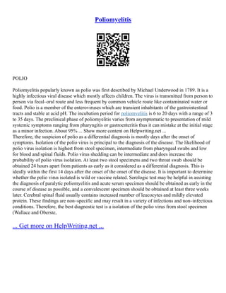 Poliomyelitis
POLIO
Poliomyelitis popularly known as polio was first described by Michael Underwood in 1789. It is a
highly infectious viral disease which mostly affects children. The virus is transmitted from person to
person via fecal–oral route and less frequent by common vehicle route like contaminated water or
food. Polio is a member of the enteroviruses which are transient inhabitants of the gastrointestinal
tracts and stable at acid pH. The incubation period for poliomyelitis is 6 to 20 days with a range of 3
to 35 days. The preclinical phase of poliomyelitis varies from asymptomatic to presentation of mild
systemic symptoms ranging from pharyngitis or gastroenteritis thus it can mistake at the initial stage
as a minor infection. About 95% ... Show more content on Helpwriting.net ...
Therefore, the suspicion of polio as a differential diagnosis is mostly days after the onset of
symptoms. Isolation of the polio virus is principal to the diagnosis of the disease. The likelihood of
polio virus isolation is highest from stool specimen, intermediate from pharyngeal swabs and low
for blood and spinal fluids. Polio virus shedding can be intermediate and does increase the
probability of polio virus isolation. At least two stool specimens and two throat swab should be
obtained 24 hours apart from patients as early as it considered as a differential diagnosis. This is
ideally within the first 14 days after the onset of the onset of the disease. It is important to determine
whether the polio virus isolated is wild or vaccine related. Serologic test may be helpful in assisting
the diagnosis of paralytic poliomyelitis and acute serum specimen should be obtained as early in the
course of disease as possible, and a convalescent specimen should be obtained at least three weeks
later. Cerebral spinal fluid usually contains increased number of leucocytes and mildly elevated
protein. These findings are non–specific and may result in a variety of infections and non–infectious
conditions. Therefore, the best diagnostic test is a isolation of the polio virus from stool specimen
(Wallace and Oberste,
... Get more on HelpWriting.net ...
 