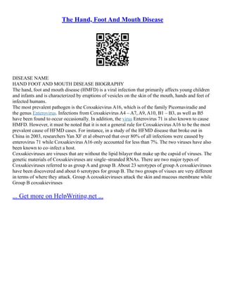 The Hand, Foot And Mouth Disease
DISEASE NAME
HAND FOOT AND MOUTH DISEASE BIOGRAPHY
The hand, foot and mouth disease (HMFD) is a viral infection that primarily affects young children
and infants and is characterized by eruptions of vesicles on the skin of the mouth, hands and feet of
infected humans.
The most prevalent pathogen is the Coxsakievirus A16, which is of the family Picornaviradie and
the genus Enterovirus. Infections from Coxsakievirus A4 – A7, A9, A10, B1 – B3, as well as B5
have been found to occur occasionally. In addition, the virus Enterovirus 71 is also known to cause
HMFD. However, it must be noted that it is not a general rule for Coxsakievirus A16 to be the most
prevalent cause of HFMD cases. For instance, in a study of the HFMD disease that broke out in
China in 2003, researchers Yan XF et al observed that over 80% of all infections were caused by
enterovirus 71 while Coxsakievirus A16 only accounted for less than 7%. The two viruses have also
been known to co–infect a host.
Coxsakieviruses are viruses that are without the lipid bilayer that make up the capsid of viruses. The
genetic materials of Coxsakieviruses are single–stranded RNAs. There are two major types of
Coxsakieviruses referred to as group A and group B. About 23 serotypes of group A coxsakieviruses
have been discovered and about 6 serotypes for group B. The two groups of viuses are very different
in terms of where they attack. Group A coxsakieviruses attack the skin and mucous membrane while
Group B coxsakieviruses
... Get more on HelpWriting.net ...
 