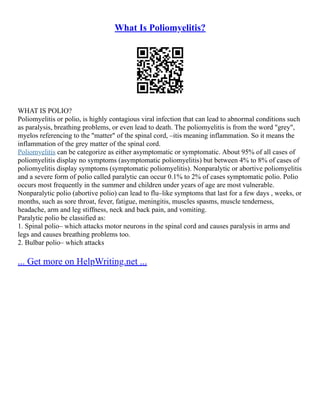 What Is Poliomyelitis?
WHAT IS POLIO?
Poliomyelitis or polio, is highly contagious viral infection that can lead to abnormal conditions such
as paralysis, breathing problems, or even lead to death. The poliomyelitis is from the word "grey",
myelos referencing to the "matter" of the spinal cord, –itis meaning inflammation. So it means the
inflammation of the grey matter of the spinal cord.
Poliomyelitis can be categorize as either asymptomatic or symptomatic. About 95% of all cases of
poliomyelitis display no symptoms (asymptomatic poliomyelitis) but between 4% to 8% of cases of
poliomyelitis display symptoms (symptomatic poliomyelitis). Nonparalytic or abortive poliomyelitis
and a severe form of polio called paralytic can occur 0.1% to 2% of cases symptomatic polio. Polio
occurs most frequently in the summer and children under years of age are most vulnerable.
Nonparalytic polio (abortive polio) can lead to flu–like symptoms that last for a few days , weeks, or
months, such as sore throat, fever, fatigue, meningitis, muscles spasms, muscle tenderness,
headache, arm and leg stiffness, neck and back pain, and vomiting.
Paralytic polio be classified as:
1. Spinal polio– which attacks motor neurons in the spinal cord and causes paralysis in arms and
legs and causes breathing problems too.
2. Bulbar polio– which attacks
... Get more on HelpWriting.net ...
 