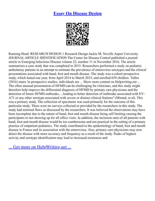 Essay On Disease Design
Running Head: RESEARCH DESIGN 1 Research Design Jackie M. Nevells Aspen University
JOURNAL ARTICLE IDENTIFICATION The Center for Disease Control published a journal
article in Emerging Infectious Disease volume 22, number 11 in November 2016. The article
summarizes a case study that was completed in 2015. Researchers performed a study on pediatric
ambulatory patients in an attempt to estimate the prevalence of enterovirus serotypes and the clinical
presentations associated with hand, foot and mouth disease. The study was a cohort prospective
study, which lasted one year, from April 2014 to March 2015, and enrolled 659 children. Tallen
(2016) states 'in prospective studies, individuals are ... Show more content on Helpwriting.net ...
The often unusual presentation of HFMD can be challenging for clinicians, and this study might
therefore help improve the differential diagnosis of HFMD by primary care physicians and the
detection of future HFMD outbreaks.....leading to better detection of outbreaks associated with EV–
A71 or any other serotype associated with severe or distinct clinical features" (Mirand, et al). This
was a primary study. The collection of specimens was used primarily for the outcome of this
particular study. There were no surveys collected or provided by the researchers in this study. The
study had minimal flaws as discussed by the researchers. It was believed the observations may have
been incomplete due to the nature of hand, foot and mouth disease being self limiting causing the
participants to not showing up for all office visits. In addition, the inclusion ratio of all patients with
hand, foot and mouth disease would be too cumbersome and not practical in the setting of a primary
practice of outpatient pediatrics. The study contributed to the epidemiology of hand, foot and mouth
disease in France and its association with the enterovirus. Also, primary care physicians may now
detect the disease with more accuracy and frequency as a result of the study. Peaks of highest
activity and serotype identification may lead to increased awareness and
... Get more on HelpWriting.net ...
 