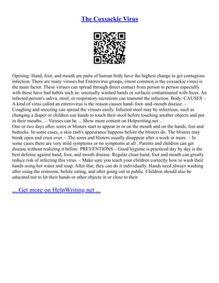 The Coxsackie Virus
Opening: Hand, foot, and mouth are parts of human body have the highest change to get contagious
infection. There are many viruses but Enterovirus groups, (most common is the coxsackie virus) is
the main factor. These viruses can spread through direct contact from person to person especially
with those have bad habits such as: unusually washed hands or surfaces contaminated with feces. An
infected person's saliva, stool, or respiratory secretions can transmit the infection. Body: CAUSES –
A kind of virus called an enterovirus is the reason causes hand–foot–and–mouth disease. –
Coughing and sneezing can spread the viruses easily. Infected stool may be infectious, such as
changing a diaper or children use hands to touch their stool before touching another objects and put
in their mouths.. – Viruses can be ... Show more content on Helpwriting.net ...
One or two days after, sores or blisters start to appear in or on the mouth and on the hands, feet and
buttocks. In some cases, a skin rash's appearance happens before the blisters do. The blisters may
break open and crust over. – The sores and blisters usually disappear after a week or more. – In
some cases there are very mild symptoms or no symptoms at all . Parents and children can get
disease without realizing it before. PREVENTIONS – Good hygiene is practiced day by day is the
best defense against hand, foot, and mouth disease. Regular clean hand, foot and mouth can greatly
reduce risk of infecting this virus. – Make sure you teach your children correctly how to wash their
hands using hot water and soap. After that, they can do it individually. Hands need always washing
after using the restroom, before eating, and after going out in public. Children should also be
educated not to let their hands or other objects in or close to their
... Get more on HelpWriting.net ...
 