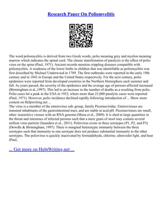 Research Paper On Poliomyelitis
The word poliomyelitis is derived from two Greek words, polio meaning grey and myelon meaning
marrow which indicates the spinal cord. The classic manifestation of paralysis is the effect of polio
virus on the spine (Paul, 1971). Ancient records mention crippling diseases compatible with
poliomyelitis. A weakness of the lower limbs in children that was identifiable as poliomyelitis was
first described by Michael Underwood in 1789. The first outbreaks were reported in the early 19th
century and in 1843 in Europe and the United States respectively. For the next century, polio
epidemics were reported from developed countries in the Northern Hemisphere each summer and
fall. As years passed, the severity of the epidemics and the average age of persons affected increased
(Birmingham et al.,1997). This led to an increase in the number of deaths as a resulting from polio.
Polio cases hit a peak in the USA in 1952, where more than 21,000 paralytic cases were reported
(Paul, 1971). However, polio incidence declined rapidly following introduction of ... Show more
content on Helpwriting.net ...
The virus is a member of the enterovirus sub–group, family Picornaviridae. Enteroviruses are
transient inhabitants of the gastrointestinal tract, and are stable at acid pH. Picornaviruses are small,
ether–insensitive viruses with an RNA genome (Musa et al., 2009). It is shed in large quantities in
the throat and intestines of infected persons such that a mere gram of stool may contain several
million virus particle (Saunders et al., 2011). Poliovirus exists in three serotypes (P1, P2, and P3)
(Dowdle & Birmingham, 1997). There is marginal heterotypic immunity between the three
serotypes such that immunity to one serotype does not produce substantial immunity to the other
serotypes. The poliovirus is quickly inactivated by formaldehyde, chlorine, ultraviolet light, and heat
(Paul,
... Get more on HelpWriting.net ...
 