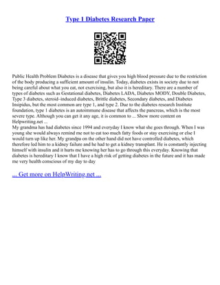 Type 1 Diabetes Research Paper
Public Health Problem Diabetes is a disease that gives you high blood pressure due to the restriction
of the body producing a sufficient amount of insulin. Today, diabetes exists in society due to not
being careful about what you eat, not exercising, but also it is hereditary. There are a number of
types of diabetes such as Gestational diabetes, Diabetes LADA, Diabetes MODY, Double Diabetes,
Type 3 diabetes, steroid–induced diabetes, Brittle diabetes, Secondary diabetes, and Diabetes
Insipidus, but the most common are type 1, and type 2. Due to the diabetes research Institute
foundation, type 1 diabetes is an autoimmune disease that affects the pancreas, which is the most
severe type. Although you can get it any age, it is common to ... Show more content on
Helpwriting.net ...
My grandma has had diabetes since 1994 and everyday I know what she goes through. When I was
young she would always remind me not to eat too much fatty foods or stay exercising or else I
would turn up like her. My grandpa on the other hand did not have controlled diabetes, which
therefore led him to a kidney failure and he had to get a kidney transplant. He is constantly injecting
himself with insulin and it hurts me knowing her has to go through this everyday. Knowing that
diabetes is hereditary I know that I have a high risk of getting diabetes in the future and it has made
me very health conscious of my day to day
... Get more on HelpWriting.net ...
 