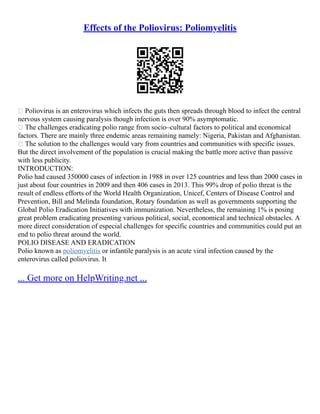 Effects of the Poliovirus: Poliomyelitis
 Poliovirus is an enterovirus which infects the guts then spreads through blood to infect the central
nervous system causing paralysis though infection is over 90% asymptomatic.
 The challenges eradicating polio range from socio–cultural factors to political and economical
factors. There are mainly three endemic areas remaining namely: Nigeria, Pakistan and Afghanistan.
 The solution to the challenges would vary from countries and communities with specific issues.
But the direct involvement of the population is crucial making the battle more active than passive
with less publicity.
INTRODUCTION:
Polio had caused 350000 cases of infection in 1988 in over 125 countries and less than 2000 cases in
just about four countries in 2009 and then 406 cases in 2013. This 99% drop of polio threat is the
result of endless efforts of the World Health Organization, Unicef, Centers of Disease Control and
Prevention, Bill and Melinda foundation, Rotary foundation as well as governments supporting the
Global Polio Eradication Initiatives with immunization. Nevertheless, the remaining 1% is posing
great problem eradicating presenting various political, social, economical and technical obstacles. A
more direct consideration of especial challenges for specific countries and communities could put an
end to polio threat around the world.
POLIO DISEASE AND ERADICATION
Polio known as poliomyelitis or infantile paralysis is an acute viral infection caused by the
enterovirus called poliovirus. It
... Get more on HelpWriting.net ...
 