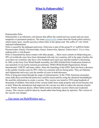 What Is Poliomyelitis?
Poliomyelitis Polio
Poliomyelitis is an infectious viral disease that affects the central nervous system and can cause
temporary or permanent paralysis. The name poliomyelitis comes from the Greek poliós (πολιός)
which means 'grey', myelós (µυελός) which refers to the spinal cord. The suffix of '–itis' which
indicated inflammation.
Polio is caused by the pathogen poliovirus. Poliovirus is part of the group IV ((+)ssRNA).Order:
Picornavirales, Family: Picornaviridae, Genus: Enterovirus, Species: Enterovirus C. It is a virus,
making polio a viral disease.
Polio is transmitted by direct contact with other people, ... Show more content on Helpwriting.net ...
99% of worldwide cases have been eliminated with only two countries still in the grips of polio, but
even these two countries only have a few hundred cases each year and that number is decreasing.
In 1988, at the Forty First World Health Assembly, the GPEI (Global Polio Eradication Initiative)
was launched. It was led by national governments, WHO (Wold Health Organisation), Rotary
International, UNICEF and many others. Since the launching of the GPEI, there has been a decrease
in the number of polio cases by 99%. Only two countries still are facing polio. They are Pakistan
and Afghanistan and every year the number of cases in both decreases.
Polio is being prevented through the usage of immunisations. In the 1950s American researcher,
Jonas Salk discovered that the poliovirus could be inactivated by using the chemical formaldehyde.
He used this information to create a vaccine. This vaccine was tested in 1954 using hundreds of
thousands of children. One batch of this vaccine hadn't been made properly and several became sick
or died. When the manufacture had improved, the vaccine was able to reduce the amount of polio
cases. Polish–American doctor, Albert Sabin tested an alternate vaccine which used weakened
viruses. This vaccine could be taken by mouth rather than being taken by injection. This version of
the vaccine was cheaper
... Get more on HelpWriting.net ...
 