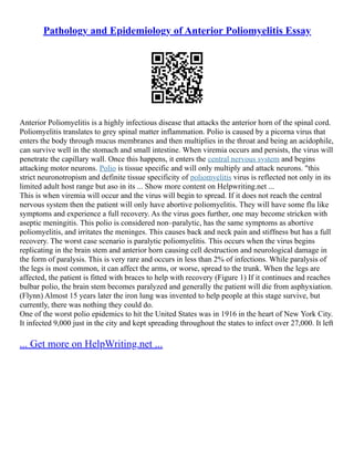 Pathology and Epidemiology of Anterior Poliomyelitis Essay
Anterior Poliomyelitis is a highly infectious disease that attacks the anterior horn of the spinal cord.
Poliomyelitis translates to grey spinal matter inflammation. Polio is caused by a picorna virus that
enters the body through mucus membranes and then multiplies in the throat and being an acidophile,
can survive well in the stomach and small intestine. When viremia occurs and persists, the virus will
penetrate the capillary wall. Once this happens, it enters the central nervous system and begins
attacking motor neurons. Polio is tissue specific and will only multiply and attack neurons. "this
strict neuronotropism and definite tissue specificity of poliomyelitis virus is reflected not only in its
limited adult host range but aso in its ... Show more content on Helpwriting.net ...
This is when viremia will occur and the virus will begin to spread. If it does not reach the central
nervous system then the patient will only have abortive poliomyelitis. They will have some flu like
symptoms and experience a full recovery. As the virus goes further, one may become stricken with
aseptic meningitis. This polio is considered non–paralytic, has the same symptoms as abortive
poliomyelitis, and irritates the meninges. This causes back and neck pain and stiffness but has a full
recovery. The worst case scenario is paralytic poliomyelitis. This occurs when the virus begins
replicating in the brain stem and anterior horn causing cell destruction and neurological damage in
the form of paralysis. This is very rare and occurs in less than 2% of infections. While paralysis of
the legs is most common, it can affect the arms, or worse, spread to the trunk. When the legs are
affected, the patient is fitted with braces to help with recovery (Figure 1) If it continues and reaches
bulbar polio, the brain stem becomes paralyzed and generally the patient will die from asphyxiation.
(Flynn) Almost 15 years later the iron lung was invented to help people at this stage survive, but
currently, there was nothing they could do.
One of the worst polio epidemics to hit the United States was in 1916 in the heart of New York City.
It infected 9,000 just in the city and kept spreading throughout the states to infect over 27,000. It left
... Get more on HelpWriting.net ...
 