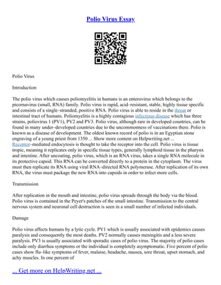 Polio Virus Essay
Polio Virus
Introduction
The polio virus which causes poliomyelitis in humans is an enterovirus which belongs to the
picornavirus (small, RNA) family. Polio virus is rapid, acid–resistant, stable, highly tissue specific
and consists of a single–stranded, positive RNA. Polio virus is able to reside in the throat or
intestinal tract of humans. Poliomyelitis is a highly contagious infectious disease which has three
strains, poliovirus 1 (PV1), PV2 and PV3. Polio virus, although rare in developed countries, can be
found in many under–developed countries due to the uncommonness of vaccinations there. Polio is
known as a disease of development. The oldest known record of polio is in an Egyptian stone
engraving of a young priest from 1350 ... Show more content on Helpwriting.net ...
Receptor–mediated endocytosis is thought to take the receptor into the cell. Polio virus is tissue
tropic, meaning it replicates only in specific tissue types, generally lymphoid tissue in the pharynx
and intestine. After uncoating, polio virus, which is an RNA virus, takes a single RNA molecule in
its protective capsid. This RNA can be converted directly to a protein in the cytoplasm. The virus
must then replicate its RNA using viral RNA–directed RNA polymerase. After replication of its own
RNA, the virus must package the new RNA into capsids in order to infect more cells.
Transmission
After replication in the mouth and intestine, polio virus spreads through the body via the blood.
Polio virus is contained in the Peyer's patches of the small intestine. Transmission to the central
nervous system and neuronal cell destruction is seen in a small number of infected individuals.
Damage
Polio virus affects humans by a lytic cycle. PV1 which is usually associated with epidemics causes
paralysis and consequently the most deaths. PV2 normally causes meningitis and a less severe
paralysis. PV3 is usually associated with sporadic cases of polio virus. The majority of polio cases
include only diarrhea symptoms or the individual is completely asymptomatic. Five percent of polio
cases show flu–like symptoms of fever, malaise, headache, nausea, sore throat, upset stomach, and
achy muscles. In one percent of
... Get more on HelpWriting.net ...
 