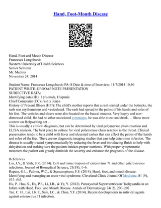 Hand, Foot-Mouth Disease
Hand, Foot and Mouth Disease
Francesca Longobardo
Western University of Health Sciences
Senior Seminar
Mr. Medina
November 24, 2014
Student Name: Francesca Longobardo PA–S Date & time of Interview: 11/7/2014 10:40
PATIENT WRITE–UP/SOAP NOTE PRESENTATION
SUBJECTIVE DATA:
Identifying data (ID): 1 y/o male, Hispanic
Chief Complaint (CC): rash x 3days
History of Present Illness (HPI): The child's mother reports that a rash started under the buttocks, the
rash was erythematous and vesiculated. The rash had spread to the palms of his hands and soles of
his feet. The vesicles and ulcers were also located on the buccal mucosa. Very happy and non–
distressed child. He had no other associated symptoms, he was able to eat and drink. ... Show more
content on Helpwriting.net ...
This is usually a clinical diagnosis, but can be determined by viral polymerase chain reaction and
ELISA analysis. The best place to culture for viral polymerase chain reaction is the throat. Clinical
presentation tends to be a child with fever and ulcerated rashes that can affect the palms of the hands
and soles of the feet. There are no diagnostic imaging studies that can help determine infection. The
disease is usually treated symptomatically by reducing the fever and introducing fluids to help with
dehydration and making sure the patients intakes proper nutrients. With proper symptomatic
treatment the patient can greatly diminish the severity and enhance the prognosis of the disease.
References
Lin, J.Y., & Shih, S.R. (2014). Cell and tissue tropism of enterovirus 71 and other enteroviruses
infections. Journal of Biomedical Science, 21(18), 1–6.
Repass, G.L., Palmer, W.C., & Stancampiano, F.F. (2014). Hand, foot, and mouth disease:
Identifying and managing an acute viral syndrome. Cleveland Clinic Journal Of Medicine, 81 (9),
537–543.
Hu, P., Hou, S., Du, P.F., Li, J.B., & Ye, Y. (2012). Paroxysmal Supraventricular Tachycardia in an
Infant with Hand, Foot, and Mouth Disease. Annals of Dermatology 24( 2), 200–202
Tan, C. H., Lai, J.K.F., Sam, I.C., & Chan, Y.F. (2014), Recent developments in antiviral agents
against enterovirus 71 infection,
 