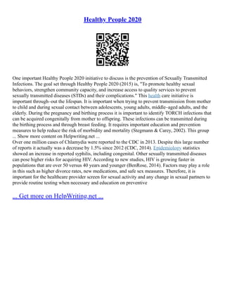 Healthy People 2020
One important Healthy People 2020 initiative to discuss is the prevention of Sexually Transmitted
Infections. The goal set through Healthy People 2020 (2015) is, "To promote healthy sexual
behaviors, strengthen community capacity, and increase access to quality services to prevent
sexually transmitted diseases (STDs) and their complications." This health care initiative is
important through–out the lifespan. It is important when trying to prevent transmission from mother
to child and during sexual contact between adolescents, young adults, middle–aged adults, and the
elderly. During the pregnancy and birthing process it is important to identify TORCH infections that
can be acquired congenitally from mother to offspring. These infections can be transmitted during
the birthing process and through breast feeding. It requires important education and prevention
measures to help reduce the risk of morbidity and mortality (Stegmann & Carey, 2002). This group
... Show more content on Helpwriting.net ...
Over one million cases of Chlamydia were reported to the CDC in 2013. Despite this large number
of reports it actually was a decrease by 1.5% since 2012 (CDC, 2014). Epidemiology statistics
showed an increase in reported syphilis, including congenital. Other sexually transmitted diseases
can pose higher risks for acquiring HIV. According to new studies, HIV is growing faster in
populations that are over 50 versus 40 years and younger (BenRose, 2014). Factors may play a role
in this such as higher divorce rates, new medications, and safe sex measures. Therefore, it is
important for the healthcare provider screen for sexual activity and any change in sexual partners to
provide routine testing when necessary and education on preventive
... Get more on HelpWriting.net ...
 