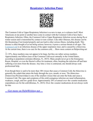 Respiratory Infection Paper
The Common Cold or Upper Respiratory Infection is as new to man, as is sickness itself. Most
Americans at one point or another have come in contact with the Common Cold or have had a
Respiratory Infection. Often, the Common Cold or Upper Respiratory Infection occurs during flu or
winter season and is transmitted by contact or non–contact. Like other illnesses, this disease can be
life threatening if not treated properly and can lead to other serious illness, including death. This
disease is often thought of as not being serious; however, it poses a serious threats to all ages. The
Common Cold is an infectious disease of the upper respiratory tract, and is caused by a rhinovirus.
At the current time, there is no cure for the common cold, ... Show more content on Helpwriting.net
...
12–35%, these numbers may not appear to be large, but they are rather serious numbers.
Approximately one billion cases of the Common Cold occur annually in the United States,
according to population estimates (Klemas, N., 2015). Many people never go to the Emergency
Room, Hospital, or even the Doctor's office for treatment; often, brushing the infection off and later
suffering even more from the disease. Any time a virus is contracted, one should always seek
professional help.
Even though there is said to be more than 100 viruses that cause a Common Cold, the rhinovirus is
generally the culprit that enters the body through the eyes, mouth, or nose. The rhinovirus–
(Enterovirus/Picornaviridae) is one of the smallest viruses that can enter the body and cause a
Common Cold. The signs and symptoms of this mild contagious infection are nasal inflammation,
weakness, cough, and low–grade fever. Approximately 28% of annual over–the–counter medication
expenditures are for the cold (Klemas, N., 2015). Over–the–counter medications do not always work
for this
... Get more on HelpWriting.net ...
 
