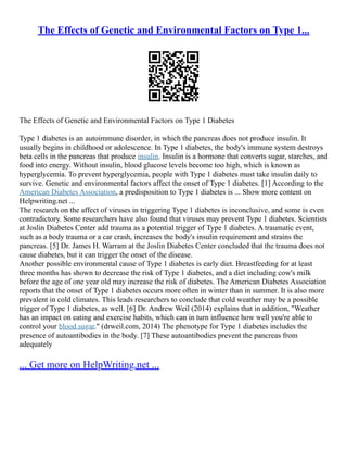 The Effects of Genetic and Environmental Factors on Type 1...
The Effects of Genetic and Environmental Factors on Type 1 Diabetes
Type 1 diabetes is an autoimmune disorder, in which the pancreas does not produce insulin. It
usually begins in childhood or adolescence. In Type 1 diabetes, the body's immune system destroys
beta cells in the pancreas that produce insulin. Insulin is a hormone that converts sugar, starches, and
food into energy. Without insulin, blood glucose levels become too high, which is known as
hyperglycemia. To prevent hyperglycemia, people with Type 1 diabetes must take insulin daily to
survive. Genetic and environmental factors affect the onset of Type 1 diabetes. [1] According to the
American Diabetes Association, a predisposition to Type 1 diabetes is ... Show more content on
Helpwriting.net ...
The research on the affect of viruses in triggering Type 1 diabetes is inconclusive, and some is even
contradictory. Some researchers have also found that viruses may prevent Type 1 diabetes. Scientists
at Joslin Diabetes Center add trauma as a potential trigger of Type 1 diabetes. A traumatic event,
such as a body trauma or a car crash, increases the body's insulin requirement and strains the
pancreas. [5] Dr. James H. Warram at the Joslin Diabetes Center concluded that the trauma does not
cause diabetes, but it can trigger the onset of the disease.
Another possible environmental cause of Type 1 diabetes is early diet. Breastfeeding for at least
three months has shown to decrease the risk of Type 1 diabetes, and a diet including cow's milk
before the age of one year old may increase the risk of diabetes. The American Diabetes Association
reports that the onset of Type 1 diabetes occurs more often in winter than in summer. It is also more
prevalent in cold climates. This leads researchers to conclude that cold weather may be a possible
trigger of Type 1 diabetes, as well. [6] Dr. Andrew Weil (2014) explains that in addition, "Weather
has an impact on eating and exercise habits, which can in turn influence how well you're able to
control your blood sugar." (drweil.com, 2014) The phenotype for Type 1 diabetes includes the
presence of autoantibodies in the body. [7] These autoantibodies prevent the pancreas from
adequately
... Get more on HelpWriting.net ...
 