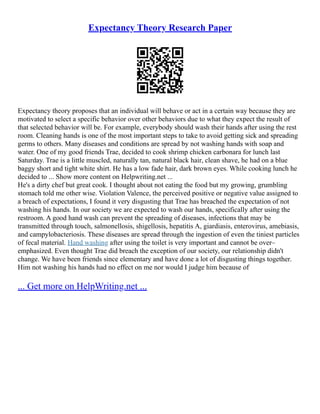 Expectancy Theory Research Paper
Expectancy theory proposes that an individual will behave or act in a certain way because they are
motivated to select a specific behavior over other behaviors due to what they expect the result of
that selected behavior will be. For example, everybody should wash their hands after using the rest
room. Cleaning hands is one of the most important steps to take to avoid getting sick and spreading
germs to others. Many diseases and conditions are spread by not washing hands with soap and
water. One of my good friends Trae, decided to cook shrimp chicken carbonara for lunch last
Saturday. Trae is a little muscled, naturally tan, natural black hair, clean shave, he had on a blue
baggy short and tight white shirt. He has a low fade hair, dark brown eyes. While cooking lunch he
decided to ... Show more content on Helpwriting.net ...
He's a dirty chef but great cook. I thought about not eating the food but my growing, grumbling
stomach told me other wise. Violation Valence, the perceived positive or negative value assigned to
a breach of expectations, I found it very disgusting that Trae has breached the expectation of not
washing his hands. In our society we are expected to wash our hands, specifically after using the
restroom. A good hand wash can prevent the spreading of diseases, infections that may be
transmitted through touch, salmonellosis, shigellosis, hepatitis A, giardiasis, enterovirus, amebiasis,
and campylobacteriosis. These diseases are spread through the ingestion of even the tiniest particles
of fecal material. Hand washing after using the toilet is very important and cannot be over–
emphasized. Even thought Trae did breach the exception of our society, our relationship didn't
change. We have been friends since elementary and have done a lot of disgusting things together.
Him not washing his hands had no effect on me nor would I judge him because of
... Get more on HelpWriting.net ...
 