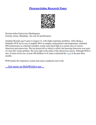 Picornaviridae Research Paper
Picornaviridae Enterovirus Mandragorae
(Family, Genus, Mandrake– the cure for petrification)
Jonathan Bowden age 8 came in August 13, with slight respiratory problems. After taking a
Multiplex PCR test (a way to amplify DNA in samples using primers and temperature–mediated
DNA polymerase in a thermal cylinder), results came back high in a certain class of viruses:
rhinovirus and enterovirus. The test doesnt tell us which is which, but knowing rhinovirus was more
of a late fall/ winter problem. We were right in the midst of the enterovirus season. Although PEM is
rare, its been on the rise, at least 500 children in 42 states contracted the virus in the past three
months.
PEM attacks the respiratory system and causes symptoms seen in the
... Get more on HelpWriting.net ...
 
