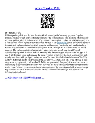 A Brief Look at Polio
INTRODUCTION
Polio or poliomyelitis was derived from the Greek words "polio" meaning grey and "myelos"
meaning marrow which refers to the grey matter of the spinal cord and 'itis' meaning inflammation;
therefore poliomyelitis is inflammation of grey matter of the spinal cord (www.wikipedia.com). It is
a viral disease caused by the polio virus which belongs to the enterovirus genus; enterovirus because
it infects and replicates in the intestinal epithelial and lymphoid (tonsils, Peyer's patches) cells or
tissues, they then enter the central nervous system (CNS) through the blood and infect the motor
neurons. The replication in tonsils results in virus seen in pharyngeal secretions (Clinical
Microbiology by Mark Gladwin and Bill Trattler). The three serotypes of polio virus are type 1, 2
and 3, all three can cause and produce the same symptom with type 1 the most common form and
mostly associated with paralysis. Polio was one of the most feared childhood diseases of the 20th
century; it affected mostly children under the age of five. Most children who were infected at this
stage were asymptomatic or showed mild flu like symptoms and few paralytic complications were
seen among infected children and those who survived the polio attack developed lifelong immunity
to the virus. As improvements in sanitation were made over the years, fewer children were exposed
to polio virus infection but adolescents and adults became infected through their contact with
infected individuals and
... Get more on HelpWriting.net ...
 