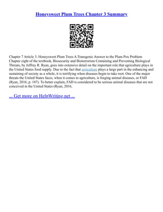 Honeysweet Plum Trees Chapter 3 Summary
Chapter 7 Article 3: Honeysweet Plum Trees A Transgenic Answer to the Plum Pox Problem
Chapter eight of the textbook, Biosecurity and Bioterrorism Containing and Preventing Biological
Threats, by Jeffrey R. Ryan, goes into extensive detail on the important role that agriculture plays in
the United States food supply. Due to the fact that agriculture plays a large part in the enhancing and
sustaining of society as a whole, it is terrifying when diseases begin to take root. One of the major
threats the United States faces, when it comes to agriculture, is forging animal diseases, or FAD
(Ryan, 2016, p. 187). To better explain, FAD is considered to be serious animal diseases that are not
conceived in the United States (Ryan, 2016,
... Get more on HelpWriting.net ...
 