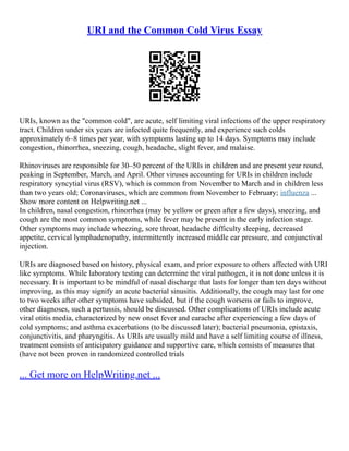 URI and the Common Cold Virus Essay
URIs, known as the "common cold", are acute, self limiting viral infections of the upper respiratory
tract. Children under six years are infected quite frequently, and experience such colds
approximately 6–8 times per year, with symptoms lasting up to 14 days. Symptoms may include
congestion, rhinorrhea, sneezing, cough, headache, slight fever, and malaise.
Rhinoviruses are responsible for 30–50 percent of the URIs in children and are present year round,
peaking in September, March, and April. Other viruses accounting for URIs in children include
respiratory syncytial virus (RSV), which is common from November to March and in children less
than two years old; Coronaviruses, which are common from November to February; influenza ...
Show more content on Helpwriting.net ...
In children, nasal congestion, rhinorrhea (may be yellow or green after a few days), sneezing, and
cough are the most common symptoms, while fever may be present in the early infection stage.
Other symptoms may include wheezing, sore throat, headache difficulty sleeping, decreased
appetite, cervical lymphadenopathy, intermittently increased middle ear pressure, and conjunctival
injection.
URIs are diagnosed based on history, physical exam, and prior exposure to others affected with URI
like symptoms. While laboratory testing can determine the viral pathogen, it is not done unless it is
necessary. It is important to be mindful of nasal discharge that lasts for longer than ten days without
improving, as this may signify an acute bacterial sinusitis. Additionally, the cough may last for one
to two weeks after other symptoms have subsided, but if the cough worsens or fails to improve,
other diagnoses, such a pertussis, should be discussed. Other complications of URIs include acute
viral otitis media, characterized by new onset fever and earache after experiencing a few days of
cold symptoms; and asthma exacerbations (to be discussed later); bacterial pneumonia, epistaxis,
conjunctivitis, and pharyngitis. As URIs are usually mild and have a self limiting course of illness,
treatment consists of anticipatory guidance and supportive care, which consists of measures that
(have not been proven in randomized controlled trials
... Get more on HelpWriting.net ...
 