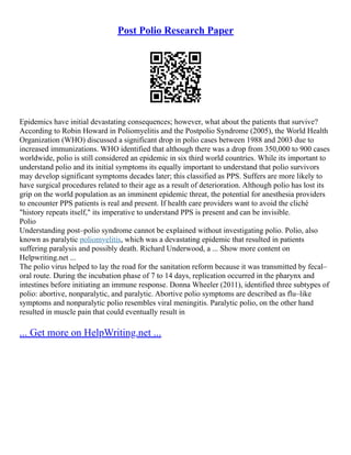 Post Polio Research Paper
Epidemics have initial devastating consequences; however, what about the patients that survive?
According to Robin Howard in Poliomyelitis and the Postpolio Syndrome (2005), the World Health
Organization (WHO) discussed a significant drop in polio cases between 1988 and 2003 due to
increased immunizations. WHO identified that although there was a drop from 350,000 to 900 cases
worldwide, polio is still considered an epidemic in six third world countries. While its important to
understand polio and its initial symptoms its equally important to understand that polio survivors
may develop significant symptoms decades later; this classified as PPS. Suffers are more likely to
have surgical procedures related to their age as a result of deterioration. Although polio has lost its
grip on the world population as an imminent epidemic threat, the potential for anesthesia providers
to encounter PPS patients is real and present. If health care providers want to avoid the cliché
"history repeats itself," its imperative to understand PPS is present and can be invisible.
Polio
Understanding post–polio syndrome cannot be explained without investigating polio. Polio, also
known as paralytic poliomyelitis, which was a devastating epidemic that resulted in patients
suffering paralysis and possibly death. Richard Underwood, a ... Show more content on
Helpwriting.net ...
The polio virus helped to lay the road for the sanitation reform because it was transmitted by fecal–
oral route. During the incubation phase of 7 to 14 days, replication occurred in the pharynx and
intestines before initiating an immune response. Donna Wheeler (2011), identified three subtypes of
polio: abortive, nonparalytic, and paralytic. Abortive polio symptoms are described as flu–like
symptoms and nonparalytic polio resembles viral meningitis. Paralytic polio, on the other hand
resulted in muscle pain that could eventually result in
... Get more on HelpWriting.net ...
 