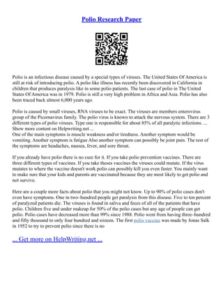 Polio Research Paper
Polio is an infectious disease caused by a special types of viruses. The United States Of America is
still at risk of introducing polio. A polio like illness has recently been discovered in California in
children that produces paralysis like in some polio patients. The last case of polio in The United
States Of America was in 1979. Polio is still a very high problem in Africa and Asia. Polio has also
been traced back almost 6,000 years ago.
Polio is caused by small viruses, RNA viruses to be exact. The viruses are members enterovirus
group of the Picornavirus family. The polio virus is known to attack the nervous system. There are 3
different types of polio viruses. Type one is responsible for about 85% of all paralytic infections. ...
Show more content on Helpwriting.net ...
One of the main symptoms is muscle weakness and/or tiredness. Another symptom would be
vomiting. Another symptom is fatigue Also another symptom can possibly be joint pain. The rest of
the symptoms are headaches, nausea, fever, and sore throat.
If you already have polio there is no cure for it. If you take polio prevention vaccines. There are
three different types of vaccines. If you take theses vaccines the viruses could mutate. If the virus
mutates to where the vaccine doesn't work polio can possibly kill you even faster. You mainly want
to make sure that your kids and parents are vaccinated because they are most likely to get polio and
not survive.
Here are a couple more facts about polio that you might not know. Up to 90% of polio cases don't
even have symptoms. One in two–hundred people get paralysis from this disease. Five to ten percent
of paralyzed patients die. The viruses is found in saliva and feces of all of the patients that have
polio. Children five and under makeup for 50% of the polio cases but any age of people can get
polio. Polio cases have decreased more than 99% since 1988. Polio went from having three–hundred
and fifty thousand to only four hundred and sixteen. The first polio vaccine was made by Jonas Salk
in 1952 to try to prevent polio since there is no
... Get more on HelpWriting.net ...
 