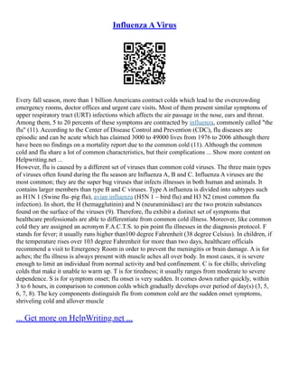 Influenza A Virus
Every fall season, more than 1 billion Americans contract colds which lead to the overcrowding
emergency rooms, doctor offices and urgent care visits. Most of them present similar symptoms of
upper respiratory tract (URT) infections which affects the air passage in the nose, ears and throat.
Among them, 5 to 20 percents of these symptoms are contracted by influenza, commonly called "the
flu" (11). According to the Center of Disease Control and Prevention (CDC), flu diseases are
episodic and can be acute which has claimed 3000 to 49000 lives from 1976 to 2006 although there
have been no findings on a mortality report due to the common cold (11). Although the common
cold and flu share a lot of common characteristics, but their complications ... Show more content on
Helpwriting.net ...
However, flu is caused by a different set of viruses than common cold viruses. The three main types
of viruses often found during the flu season are Influenza A, B and C. Influenza A viruses are the
most common; they are the super bug viruses that infects illnesses in both human and animals. It
contains larger members than type B and C viruses. Type A influenza is divided into subtypes such
as H1N 1 (Swine flu–pig flu), avian influenza (H5N 1 – bird flu) and H3 N2 (most common flu
infection). In short, the H (hemagglutinin) and N (neuraminidase) are the two protein substances
found on the surface of the viruses (9). Therefore, flu exhibit a distinct set of symptoms that
healthcare professionals are able to differentiate from common cold illness. Moreover, like common
cold they are assigned an acronym F.A.C.T.S. to pin point flu illnesses in the diagnosis protocol. F
stands for fever; it usually runs higher than100 degree Fahrenheit (38 degree Celsius). In children, if
the temperature rises over 103 degree Fahrenheit for more than two days, healthcare officials
recommend a visit to Emergency Room in order to prevent the meningitis or brain damage. A is for
aches; the flu illness is always present with muscle aches all over body. In most cases, it is severe
enough to limit an individual from normal activity and bed confinement. C is for chills; shriveling
colds that make it unable to warm up. T is for tiredness; it usually ranges from moderate to severe
dependence. S is for symptom onset; flu onset is very sudden. It comes down rather quickly, within
3 to 6 hours, in comparison to common colds which gradually develops over period of day(s) (3, 5,
6, 7, 8). The key components distinguish flu from common cold are the sudden onset symptoms,
shriveling cold and allover muscle
... Get more on HelpWriting.net ...
 