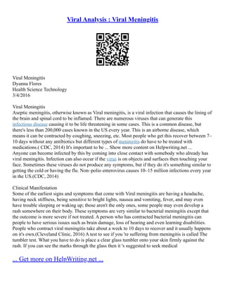Viral Analysis : Viral Meningitis
Viral Meningitis
Dyanna Flores
Health Science Technology
3/4/2016
Viral Meningitis
Aseptic meningitis, otherwise known as Viral meningitis, is a viral infection that causes the lining of
the brain and spinal cord to be inflamed. There are numerous viruses that can generate this
infectious disease causing it to be life threatening in some cases. This is a common disease, but
there's less than 200,000 cases known in the US every year. This is an airborne disease, which
means it can be contracted by coughing, sneezing, etc. Most people who get this recover between 7–
10 days without any antibiotics but different types of meningitis do have to be treated with
medications.( CDC, 2014) It's important to be ... Show more content on Helpwriting.net ...
Anyone can become infected by this by coming into close contact with somebody who already has
viral meningitis. Infection can also occur if the virus is on objects and surfaces then touching your
face. Sometimes these viruses do not produce any symptoms, but if they do it's something similar to
getting the cold or having the flu. Non–polio enterovirus causes 10–15 million infections every year
in the US.(CDC, 2014)
Clinical Manifestation
Some of the earliest signs and symptoms that come with Viral meningitis are having a headache,
having neck stiffness, being sensitive to bright lights, nausea and vomiting, fever, and may even
have trouble sleeping or waking up; those aren't the only ones, some people may even develop a
rash somewhere on their body. These symptoms are very similar to bacterial meningitis except that
the outcome is more severe if not treated. A person who has contracted bacterial meningitis can
people to have serious issues such as brain damage, loss of hearing and even learning disabilities.
People who contract viral meningitis take about a week to 10 days to recover and it usually happens
on it's own.(Cleveland Clinic, 2016) A test to see if you 're suffering from meningitis is called The
tumbler test. What you have to do is place a clear glass tumbler onto your skin firmly against the
rash. If you can see the marks through the glass then it 's suggested to seek medical
... Get more on HelpWriting.net ...
 