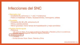 Infecciones del SNC
• Meningitis viral
• Coxsackie B y echovirus (< 1 año)  enterovirus
• Fiebre e irritabilidad  fiebre, náuseas/vómitos, meningismo, cefalea
• Encefalitis
• Coxsackie A9, B2 y B5, echovirus 6 y 9
• Niños y adultos jóvenes
• Menor gravedad, menor tiempo de hospitalización y mejor pronóstico
• Parálisis flácida aguda
• Poliovirus
• 102 casos en 2015: 77 en países endémicos (Afganistán y Pakistán) y 25 en no endémicos
(Guinea, Laos, Madagascar, Myanmar, Nigeria y Ucrania)
• Enterovirus A71
• < 6 años
• Europa del este, Rusia, Taiwan, Tailandia y China
www.polioeradication.org
 