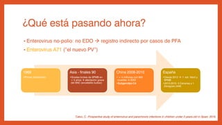 ¿Qué está pasando ahora?
• Enterovirus no-polio: no EDO  registro indirecto por casos de PFA
• Enterovirus A71 (“el nuevo PV”)
1969
•Primer aislamiento
Asia - finales 90
•Grades brotes de SPMB en
< 5 años  afectación grave
del SNC (encefalitis bulbar)
China 2008-2010
• > 4 millones con 900
muertes  EDO
•Subgenotipo C4
España
•Desde 2012  ↑ sdr. febril y
SPMB
•2013-2015: 5 Canarias y 1
Zaragoza (448)
Calvo, C. Prospective study of enterovirus and parechovirs infections in children under 3 years-old in Spain. 2016
 
