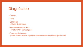 Diagnóstico
• Cultivo
• PCR
• Serología
• Packs de serotipos
• Secuenciación de RNA
• Proteína VP1 de la cápside
• Pruebas de imagen
• RMN cráneo-espinal urgente si rombencefalitis moderada-grave o PFA
 