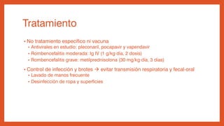 Tratamiento
• No tratamiento específico ni vacuna
• Antivirales en estudio: pleconaril, pocapavir y vapendavir
• Rombencefalitis moderada: Ig IV (1 g/kg·día, 2 dosis)
• Rombencefalitis grave: metilprednisolona (30 mg/kg·día, 3 días)
• Control de infección y brotes  evitar transmisión respiratoria y fecal-oral
• Lavado de manos frecuente
• Desinfección de ropa y superficies
 