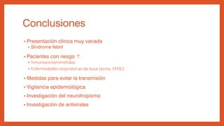 Conclusiones
• Presentación clínica muy variada
• Síndrome febril
• Pacientes con riesgo ↑
• Inmunocomprometidos
• Enfermedades respiratorias de base (asma, EPOC)
• Medidas para evitar la transmisión
• Vigilancia epidemiológica
• Investigación del neurotropismo
• Investigación de antivirales
 