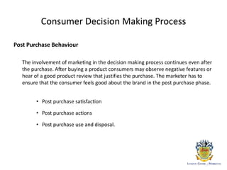 Consumer Decision Making Process
Post Purchase Behaviour
The involvement of marketing in the decision making process continues even after
the purchase. After buying a product consumers may observe negative features or
hear of a good product review that justifies the purchase. The marketer has to
ensure that the consumer feels good about the brand in the post purchase phase.
• Post purchase satisfaction
• Post purchase actions
• Post purchase use and disposal.
 