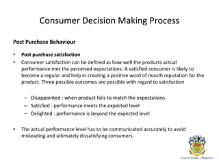 Consumer Decision Making Process
Post Purchase Behaviour
• Post purchase satisfaction
• Consumer satisfaction can be defined as how well the products actual
performance met the perceived expectations. A satisfied consumer is likely to
become a regular and help in creating a positive word of mouth reputation for the
product. Three possible outcomes are possible with regard to satisfaction
– Disappointed : when product fails to match the expectations
– Satisfied : performance meets the expected level
– Delighted : performance is beyond the expected level
• The actual performance level has to be communicated accurately to avoid
misleading and ultimately dissatisfying consumers.
 