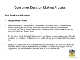 Consumer Decision Making Process
Post Purchase Behaviour
• Post purchase actions
• If the consumer is satisfied he or she will talk favourably about the brand with
friends, colleagues and family. A satisfied consumer may become a repeat
purchaser, e.g.75% of Toyota buyers were highly satisfied and they expressed an
interest in buying a Toyota again.
• On the other hand, dissatisfied consumers can decide to stop buying, warn friends,
complain to regulatory and government bodies, bring lawsuit against the company
etc.
• Keeping the communication with the consumer even after the purchase, helps to
minimise dissatisfaction. For example, marketers can encourage buyers to make
suggestions for improvement, provide ‘how to use’ booklets etc.
 