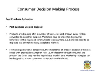 Consumer Decision Making Process
Post Purchase Behaviour
• Post purchase use and disposal
• Products are disposed of in a number of ways, e.g. Sold, thrown away, rented,
converted to a another purpose. Marketers have to understand consumer
behaviour in this stage and communicate to consumers. e.g. Batteries need to be
disposed in a environmentally acceptable manner.
• From an organisational perspective, the importance of product disposal is that it is
linked with product consumption rate. i.e. the faster the buyer consumes the
product the faster they need to repurchase another one. Marketing strategies can
be designed to attract consumers to repurchase their brand.
 