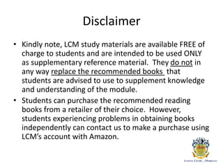 Disclaimer
• Kindly note, LCM study materials are available FREE of
charge to students and are intended to be used ONLY
as supplementary reference material. They do not in
any way replace the recommended books that
students are advised to use to supplement knowledge
and understanding of the module.
• Students can purchase the recommended reading
books from a retailer of their choice. However,
students experiencing problems in obtaining books
independently can contact us to make a purchase using
LCM’s account with Amazon.
 