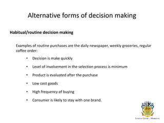 Alternative forms of decision making
Habitual/routine decision making
Examples of routine purchases are the daily newspaper, weekly groceries, regular
coffee order:
• Decision is make quickly
• Level of involvement in the selection process is minimum
• Product is evaluated after the purchase
• Low cost goods
• High frequency of buying
• Consumer is likely to stay with one brand.
 
