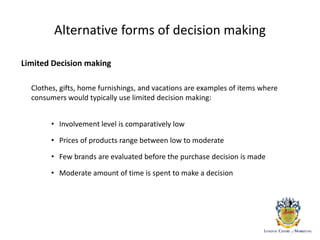Alternative forms of decision making
Limited Decision making
Clothes, gifts, home furnishings, and vacations are examples of items where
consumers would typically use limited decision making:
• Involvement level is comparatively low
• Prices of products range between low to moderate
• Few brands are evaluated before the purchase decision is made
• Moderate amount of time is spent to make a decision
 