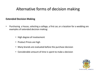 Alternative forms of decision making
Extended Decision Making
• Purchasing a house, selecting a college, a first car, or a location for a wedding are
examples of extended decision making:
• High degree of involvement
• Product Prices are high
• Many brands are evaluated before the purchase decision
• Considerable amount of time is spent to make a decision
 